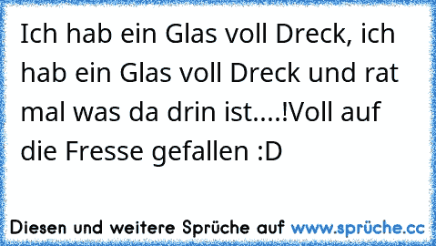 Ich hab ein Glas voll Dreck, ich hab ein Glas voll Dreck und rat mal was da drin ist....!Voll auf die Fresse gefallen :D