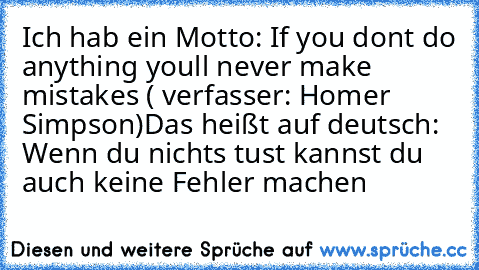 Ich hab ein Motto: If you don´t do anything you´ll never make mistakes ( verfasser: Homer Simpson)
Das heißt auf deutsch: Wenn du nichts tust kannst du auch keine Fehler machen