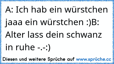 A: Ich hab ein würstchen jaaa ein würstchen :)
B: Alter lass dein schwanz in ruhe -.-
:)