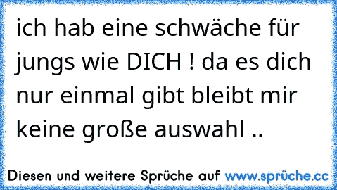 ich hab eine schwäche für jungs wie DICH ! da es dich nur einmal gibt bleibt mir keine große auswahl ..  