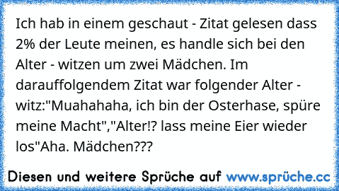 Ich hab in einem geschaut - Zitat gelesen dass 2% der Leute meinen, es handle sich bei den Alter - witzen um zwei Mädchen. Im darauffolgendem Zitat war folgender Alter - witz:
"Muahahaha, ich bin der Osterhase, spüre meine Macht",
"Alter!? lass meine Eier wieder los"
Aha. Mädchen???