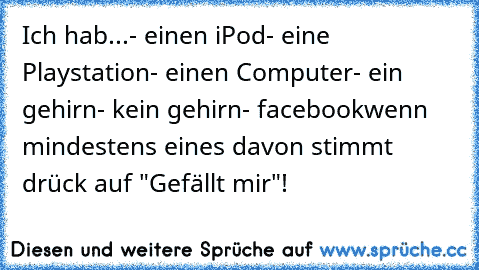 Ich hab...
- einen iPod
- eine Playstation
- einen Computer
- ein gehirn
- kein gehirn
- facebook
wenn mindestens eines davon stimmt drück auf "Gefällt mir"!