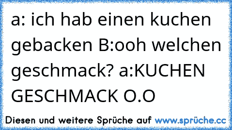 a: ich hab einen kuchen gebacken B:ooh welchen geschmack? a:KUCHEN GESCHMACK O.O