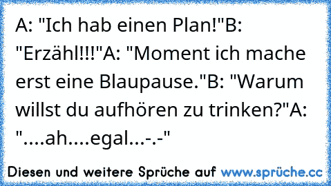 A: "Ich hab einen Plan!"
B: "Erzähl!!!"
A: "Moment ich mache erst eine Blaupause."
B: "Warum willst du aufhören zu trinken?"
A: "....ah....egal...-.-"