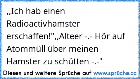 ,,Ich hab einen Radioactivhamster erschaffen!"
,,Alteer -.- Hör auf Atommüll über meinen Hamster zu schütten -.-"