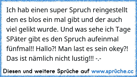 Ich hab einen super Spruch reingestellt den es blos ein mal gibt und der auch viel gelikt wurde. Und was sehe ich Tage SPäter gibt es den Spruch aufeinmal fünfmal!! Hallo?! Man last es sein okey?! Das ist nämlich nicht lustig!!! -.-