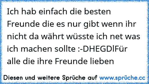 Ich hab einfach die besten Freunde die es nur gibt wenn ihr nicht da währt wüsste ich net was ich machen sollte :-D
HEGDl
Für alle die ihre Freunde lieben