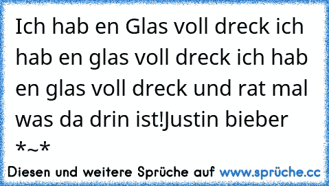 Ich hab en Glas voll dreck ich hab en glas voll dreck ich hab en glas voll dreck und rat mal was da drin ist!
Justin bieber *~*