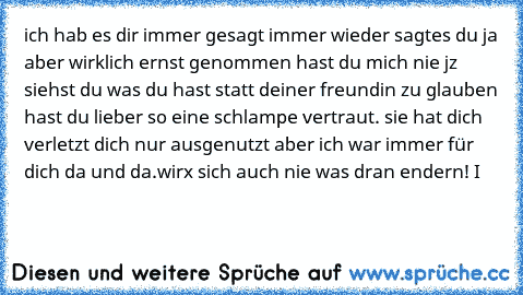 ich hab es dir immer gesagt immer wieder sagtes du ja aber wirklich ernst genommen hast du mich nie jz siehst du was du hast statt deiner freundin zu glauben hast du lieber so eine schlampe vertraut. sie hat dich verletzt dich nur ausgenutzt aber ich war immer für dich da und da.wirx sich auch nie was dran endern! I