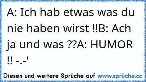 A: Ich hab etwas was du nie haben wirst !!
B: Ach ja und was ??
A: HUMOR !! -.-'