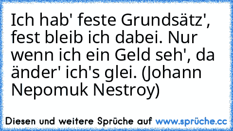 Ich hab' feste Grundsätz', fest bleib ich dabei. Nur wenn ich ein Geld seh', da änder' ich's glei. (Johann Nepomuk Nestroy)