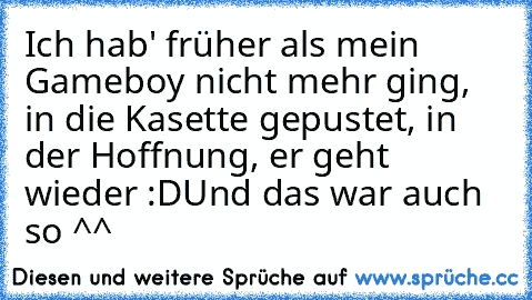 Ich hab' früher als mein Gameboy nicht mehr ging, in die Kasette gepustet, in der Hoffnung, er geht wieder :D
Und das war auch so ^^