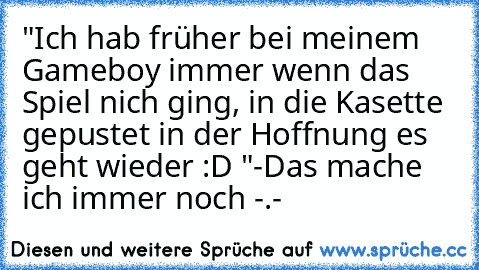 "Ich hab früher bei meinem Gameboy immer wenn das Spiel nich ging, in die Kasette gepustet in der Hoffnung es geht wieder :D "-
Das mache ich immer noch -.-