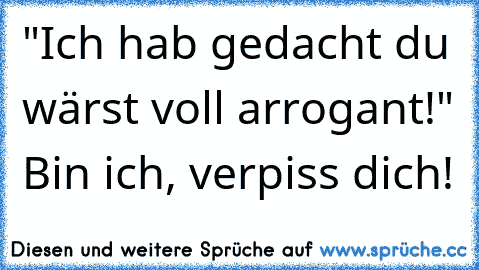 "Ich hab gedacht du wärst voll arrogant!" Bin ich, verpiss dich!