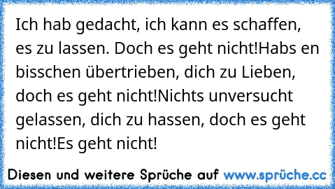 Ich hab gedacht, ich kann es schaffen, es zu lassen. Doch es geht nicht!
Hab´s en bisschen übertrieben, dich zu Lieben, doch es geht nicht!
Nichts unversucht gelassen, dich zu hassen, doch es geht nicht!
Es geht nicht!