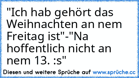 "Ich hab gehört das Weihnachten an nem Freitag ist"
-"Na hoffentlich nicht an nem 13. :s"