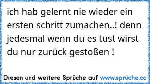 ich hab gelernt nie wieder ein ersten schritt zumachen..! denn jedesmal wenn du es tust wirst du nur zurück gestoßen !