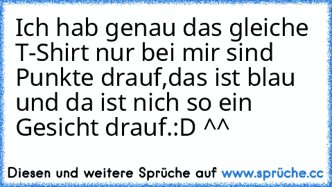 Ich hab genau das gleiche T-Shirt nur bei mir sind Punkte drauf,das ist blau und da ist nich so ein Gesicht drauf.
:D ^^