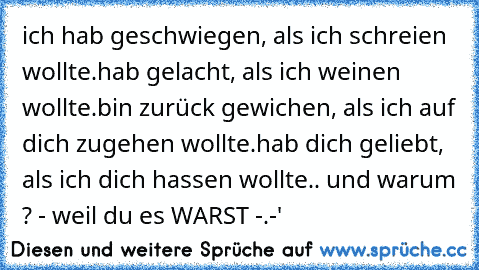 ich hab geschwiegen, als ich schreien wollte.
hab gelacht, als ich weinen wollte.
bin zurück gewichen, als ich auf dich zugehen wollte.
hab dich geliebt, als ich dich hassen wollte.. ♥
und warum ? - weil du es WARST -.-'