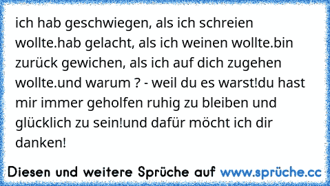 ich hab geschwiegen, als ich schreien wollte.
hab gelacht, als ich weinen wollte.
bin zurück gewichen, als ich auf dich zugehen wollte.
und warum ? - weil du es warst!
du hast mir immer geholfen ruhig zu bleiben und glücklich zu sein!
und dafür möcht ich dir danken! ♥