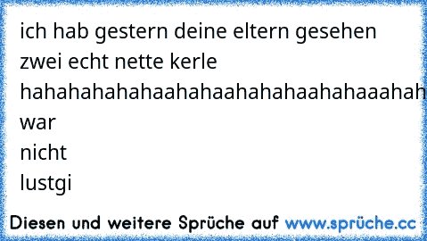 ich hab gestern deine eltern gesehen zwei echt nette kerle  hahahahahahaahahaahahahaahahaaahahaha
das war nicht lustgi