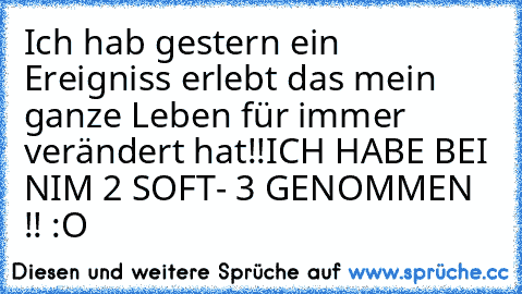 Ich hab gestern ein Ereigniss erlebt das mein ganze Leben für immer verändert hat!!
ICH HABE BEI NIM 2 SOFT- 3 GENOMMEN !! :O