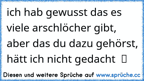 ich hab gewusst das es viele arschlöcher gibt, aber das du dazu gehörst, hätt ich nicht gedacht  ツ