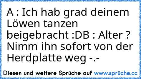 A : Ich hab grad deinem Löwen tanzen beigebracht :D
B : Alter ? Nimm ihn sofort von der Herdplatte weg -.-