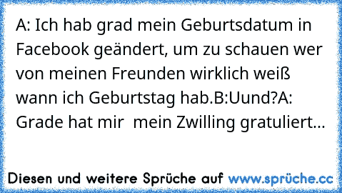 A: Ich hab grad mein Geburtsdatum in Facebook geändert, um zu schauen wer von meinen Freunden wirklich weiß wann ich Geburtstag hab.
B:Uund?
A: Grade hat mir  mein Zwilling gratuliert...