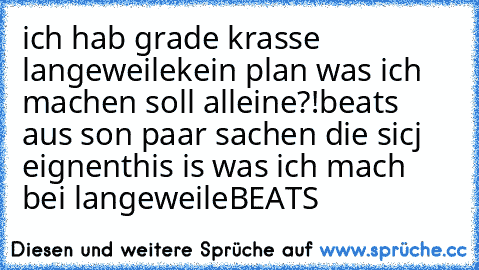 ich hab grade krasse langeweile
kein plan was ich machen soll alleine?!
beats aus son paar sachen die sicj eignen
this is was ich mach bei langeweile
´BEATS´