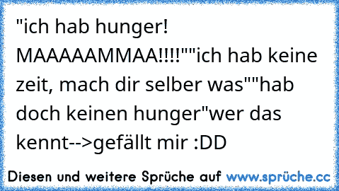 "ich hab hunger! MAAAAAMMAA!!!!"
"ich hab keine zeit, mach dir selber was"
"hab doch keinen hunger"
wer das kennt-->gefällt mir :DD