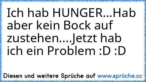 Ich hab HUNGER...
Hab aber kein Bock auf zustehen....
Jetzt hab ich ein Problem :D :D