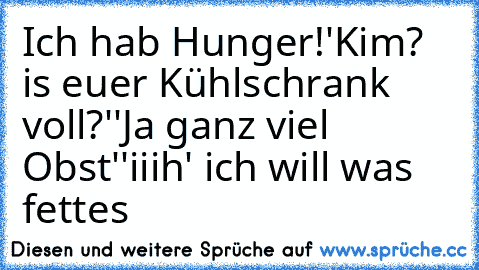 Ich hab Hunger!
'Kim? is euer Kühlschrank voll?'
'Ja ganz viel Obst'
'iiih' ich will was fettes