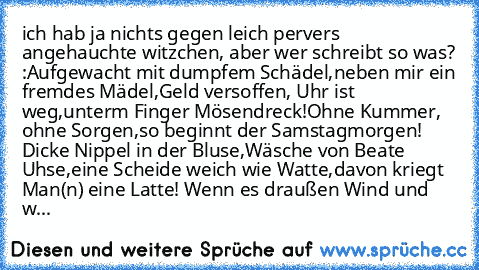 ich hab ja nichts gegen leich pervers angehauchte witzchen, aber wer schreibt so was? :
Aufgewacht mit dumpfem Schädel,
neben mir ein fremdes Mädel,
Geld versoffen, Uhr ist weg,
unterm Finger Mösendreck!
Ohne Kummer, ohne Sorgen,
so beginnt der Samstagmorgen! 
Dicke Nippel in der Bluse,
Wäsche von Beate Uhse,
eine Scheide weich wie Watte,
davon kriegt Man(n) eine Latte! 
Wenn es draußen Wind un...