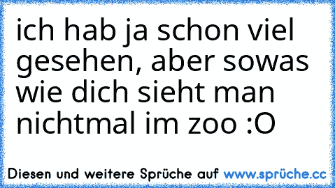 ich hab ja schon viel gesehen, aber sowas wie dich sieht man nichtmal im zoo :O