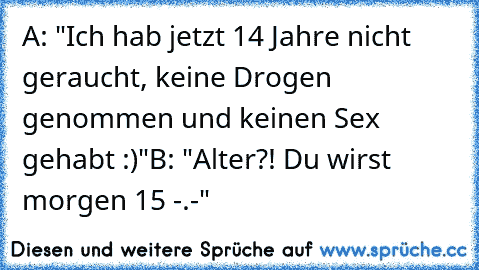 A: "Ich hab jetzt 14 Jahre nicht geraucht, keine Drogen genommen und keinen Sex gehabt :)"
B: "Alter?! Du wirst morgen 15 -.-"