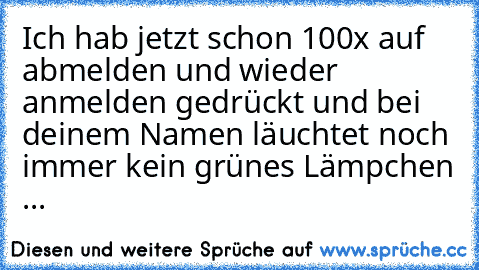 Ich hab jetzt schon 100x auf abmelden und wieder anmelden gedrückt und bei deinem Namen läuchtet noch immer kein grünes Lämpchen ...