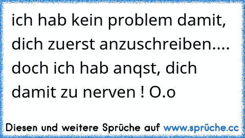 ich hab kein problem damit, dich zuerst anzuschreiben.... doch ich hab anqst, dich damit zu nerven ! O.o