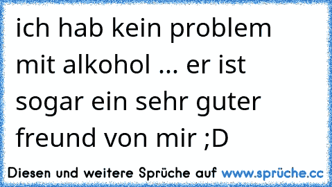 ich hab kein problem mit alkohol ... er ist sogar ein sehr guter freund von mir ;D