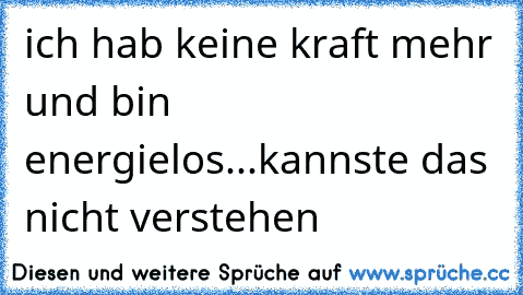 ich hab keine kraft mehr und bin energielos...kannste das nicht verstehen