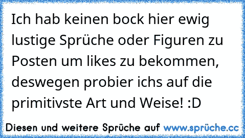 Ich hab keinen bock hier ewig lustige Sprüche oder Figuren zu Posten um likes zu bekommen, deswegen probier ichs auf die primitivste Art und Weise! :D