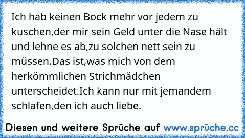 Ich hab keinen Bock mehr vor jedem zu kuschen,der mir sein Geld unter die Nase hält und lehne es ab,zu solchen nett sein zu müssen.Das ist,was mich von dem herkömmlichen Strichmädchen unterscheidet.Ich kann nur mit jemandem schlafen,den ich auch liebe.