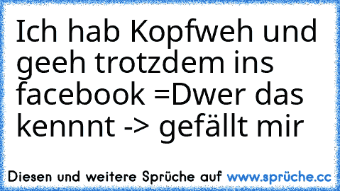 Ich hab Kopfweh und geeh trotzdem ins facebook =D
wer das kennnt -> gefällt mir