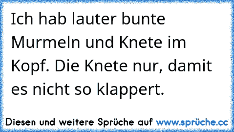 Ich hab lauter bunte Murmeln und Knete im Kopf. Die Knete nur, damit es nicht so klappert.