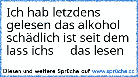 Ich hab letzdens gelesen das alkohol schädlich ist seit dem lass ichs     das lesen