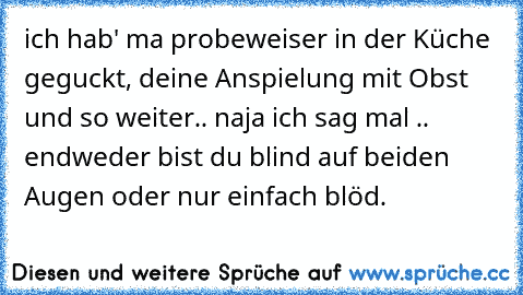 ich hab' ma probeweiser in der Küche geguckt, deine Anspielung mit Obst und so weiter.. naja ich sag mal .. endweder bist du blind auf beiden Augen oder nur einfach blöd.