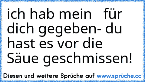 ich hab mein  ♥ für dich gegeben- du hast es vor die Säue geschmissen!