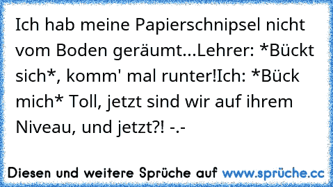 Ich hab meine Papierschnipsel nicht vom Boden geräumt...
Lehrer: *Bückt sich*, komm' mal runter!
Ich: *Bück mich* Toll, jetzt sind wir auf ihrem Niveau, und jetzt?! -.-