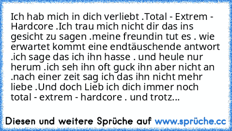 Ich hab mich in dich verliebt .
Total - Extrem - Hardcore .
Ich trau mich nicht dir das ins gesicht zu sagen .
meine freundin tut es . wie erwartet kommt eine endtäuschende antwort .
ich sage das ich ihn hasse . und heule nur herum .
ich seh ihn oft guck ihn aber nicht an .
nach einer zeit sag ich das ihn nicht mehr liebe .
Und doch Lieb ich dich immer noch total - extrem - hardcore . und trotz...