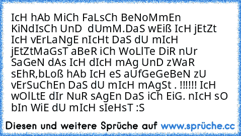 IcH hAb MiCh FaLsCh BeNoMmEn KiNdIsCh UnD  dUmM.
DaS wEiß IcH jEtZt IcH vErLaNgE nIcHt DaS dU mIcH jEtZt
MaGsT aBeR iCh WoLlTe DiR nUr SaGeN dAs IcH dIcH mAg UnD zWaR sEhR,
bLoß hAb IcH eS aUfGeGeBeN zU vErSuChEn DaS dU mIcH mAgSt . !!!!!!
 IcH wOlLtE dIr NuR sAgEn DaS iCh EiG. nIcH sO bIn WiE dU mIcH sIeHsT :S